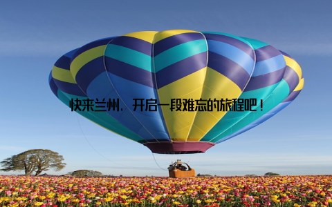 快来兰州, 开启一段难忘的旅程吧!