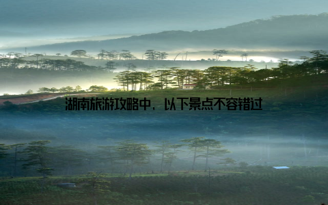 湖南旅游攻略中, 以下景点不容错过